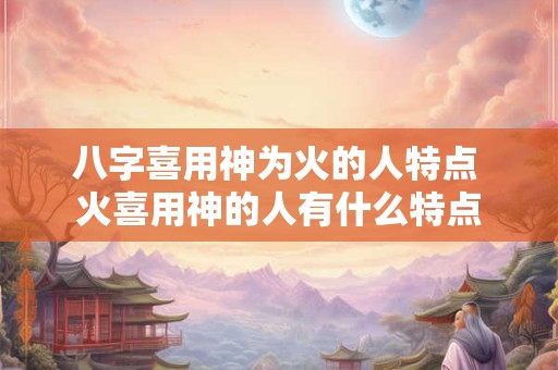 八字喜用神为火的人特点 火喜用神的人有什么特点