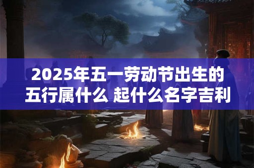 2025年五一劳动节出生的五行属什么 起什么名字吉利