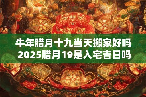 牛年腊月十九当天搬家好吗 2025腊月19是入宅吉日吗 牛年腊月十九当天搬家好吗 2025腊月19是入宅吉日吗
