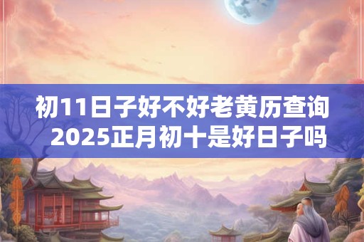 初11日子好不好老黄历查询  2025正月初十是好日子吗