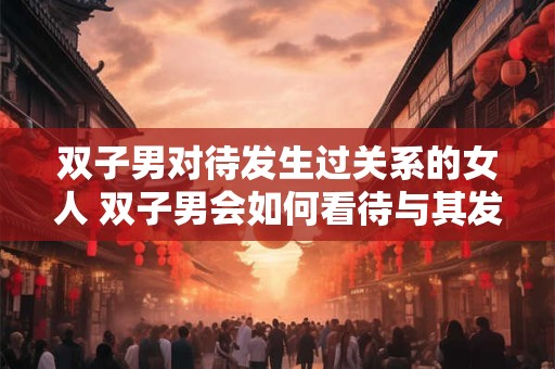 双子男对待发生过关系的女人 双子男会如何看待与其发生过关系的女人