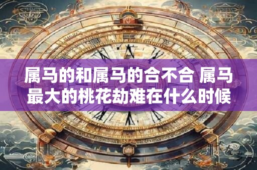 属马的和属马的合不合 属马最大的桃花劫难在什么时候