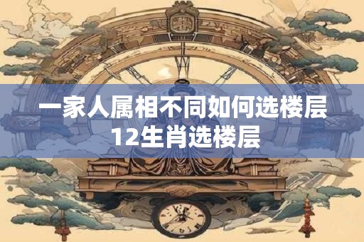 一家人属相不同如何选楼层 12生肖选楼层