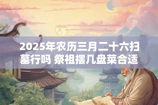 2025年农历三月二十六扫墓行吗 祭祖摆几盘菜合适