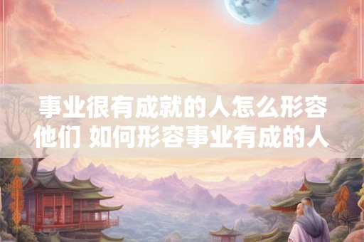 事业很有成就的人怎么形容他们 如何形容事业有成的人