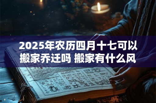 2025年农历四月十七可以搬家乔迁吗 搬家有什么风俗 2025年农历四月十七可以搬家乔迁吗 搬家有什么风俗