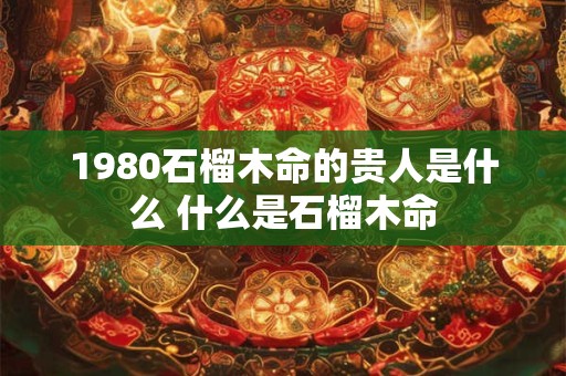 1980石榴木命的贵人是什么 什么是石榴木命