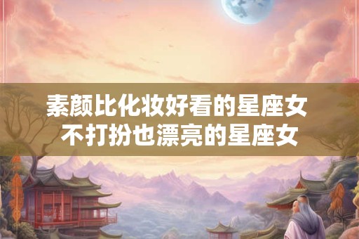 素颜比化妆好看的星座女 不打扮也漂亮的星座女
