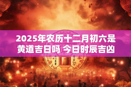 2025年农历十二月初六是黄道吉日吗 今日时辰吉凶