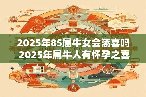 2025年85属牛女会添喜吗 2025年属牛人有怀孕之喜吗