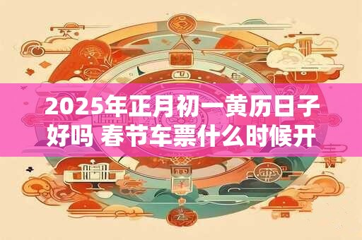 2025年正月初一黄历日子好吗 春节车票什么时候开订