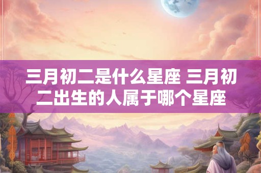三月初二是什么星座 三月初二出生的人属于哪个星座