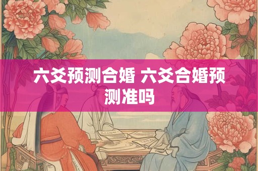 六爻预测合婚 六爻合婚预测准吗