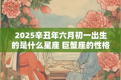 2025辛丑年六月初一出生的是什么星座 巨蟹座的性格怎么样