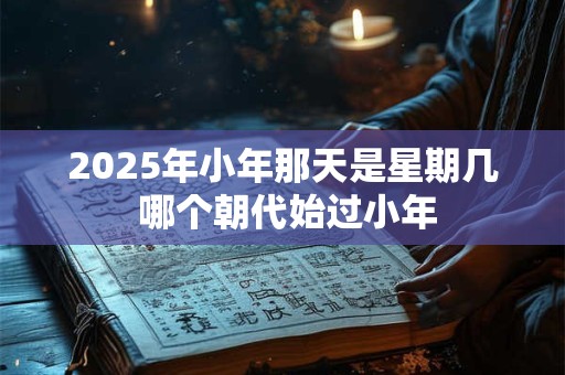 2025年小年那天是星期几 哪个朝代始过小年 2025年小年那天是星期几 哪个朝代始过小年
