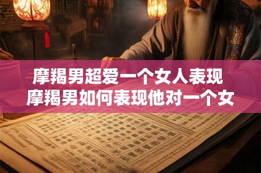 摩羯男超爱一个女人表现 摩羯男如何表现他对一个女人的超爱