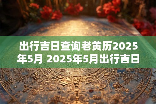 出行吉日查询老黄历2025年5月 2025年5月出行吉日查询
