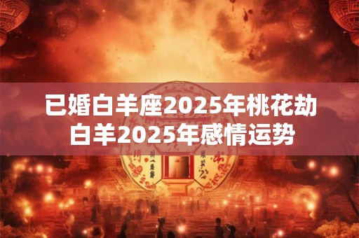 已婚白羊座2025年桃花劫 白羊2025年感情运势 已婚白羊座2025年桃花劫 白羊2025年感情运势