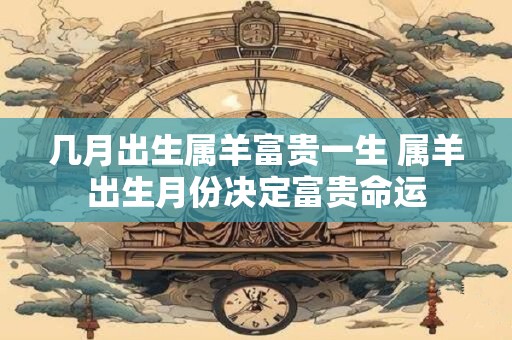 几月出生属羊富贵一生 属羊出生月份决定富贵命运