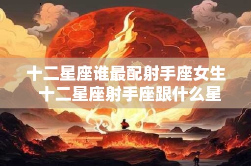 十二星座谁最配射手座女生  十二星座射手座跟什么星座最匹配