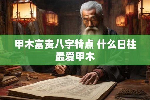 甲木富贵八字特点 什么日柱最爱甲木