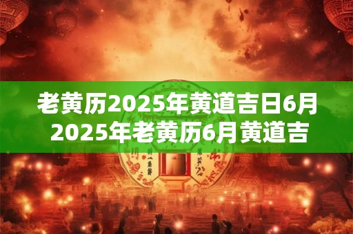 老黄历2025年黄道吉日6月 2025年老黄历6月黄道吉日是哪天