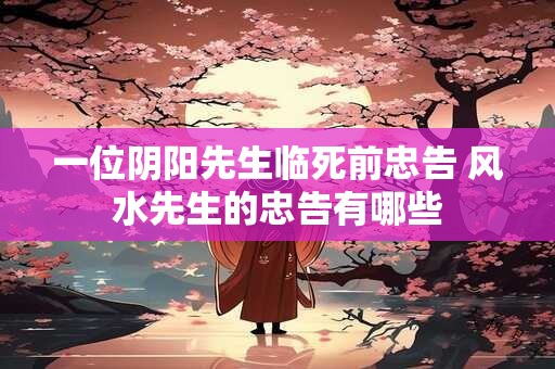 一位阴阳先生临死前忠告 风水先生的忠告有哪些