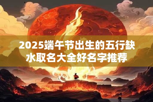 2025端午节出生的五行缺水取名大全好名字推荐 2025端午节出生的五行缺水取名大全好名字推荐