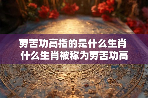 劳苦功高指的是什么生肖 什么生肖被称为劳苦功高
