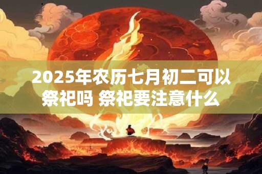 2025年农历七月初二可以祭祀吗 祭祀要注意什么