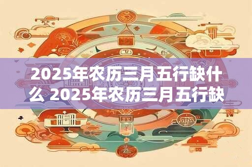 2025年农历三月五行缺什么 2025年农历三月五行缺哪个