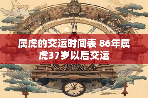 属虎的交运时间表 86年属虎37岁以后交运 属虎的交运时间表 86年属虎37岁以后交运