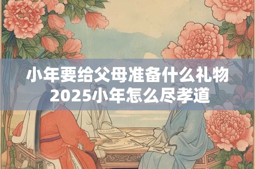 小年要给父母准备什么礼物 2026小年怎么尽孝道