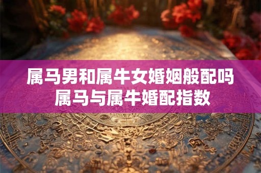 属马男和属牛女婚姻般配吗 属马与属牛婚配指数