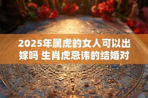 2025年属虎的女人可以出嫁吗 生肖虎忌讳的结婚对象