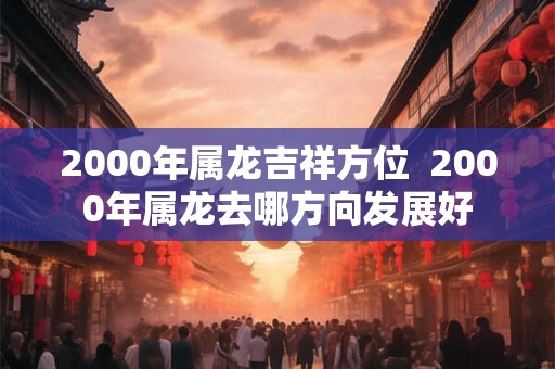 2000年属龙吉祥方位  2000年属龙去哪方向发展好
