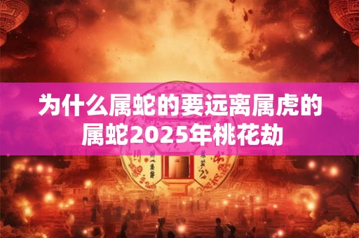 为什么属蛇的要远离属虎的 属蛇2025年桃花劫 为什么属蛇的要远离属虎的 属蛇2025年桃花劫