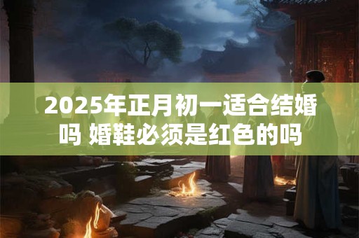 2025年正月初一适合结婚吗 婚鞋必须是红色的吗
