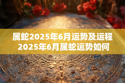 属蛇2025年6月运势及运程 2025年6月属蛇运势如何