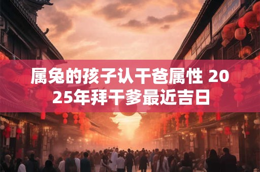 属兔的孩子认干爸属性 2025年拜干爹最近吉日