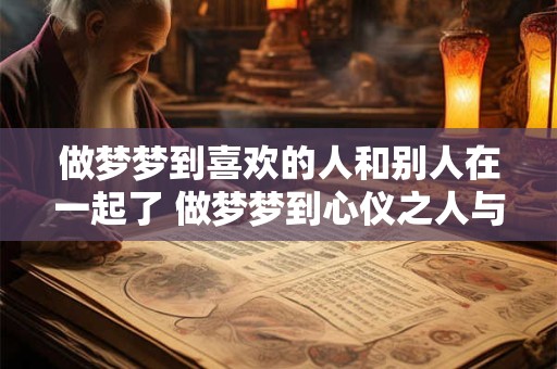 做梦梦到喜欢的人和别人在一起了 做梦梦到心仪之人与他人交往