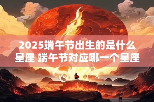 2025端午节出生的是什么星座 端午节对应哪一个星座 2025端午节出生的是什么星座 端午节对应哪一个星座