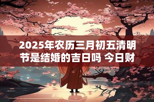 2025年农历三月初五清明节是结婚的吉日吗 今日财喜神方位