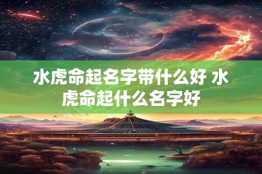 水虎命起名字带什么好 水虎命起什么名字好