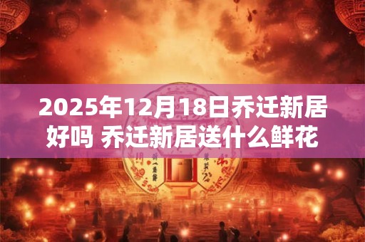 2025年12月18日乔迁新居好吗 乔迁新居送什么鲜花
