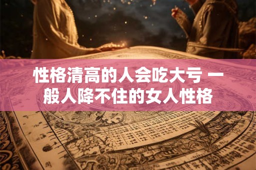 性格清高的人会吃大亏 一般人降不住的女人性格