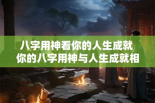 八字用神看你的人生成就 你的八字用神与人生成就相关吗