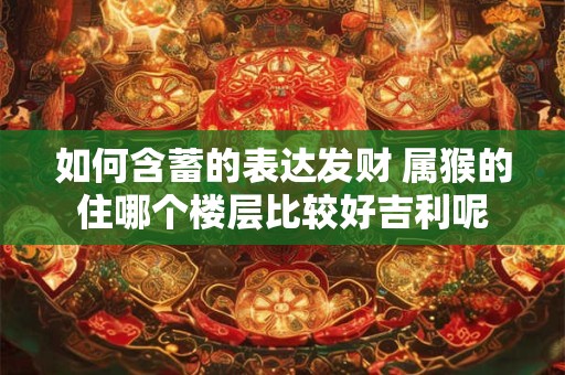 如何含蓄的表达发财 属猴的住哪个楼层比较好吉利呢