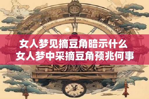 女人梦见摘豆角暗示什么 女人梦中采摘豆角预兆何事