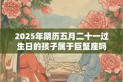 2025年阴历五月二十一过生日的孩子属于巨蟹座吗